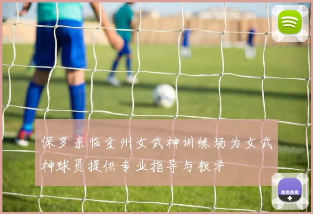 保罗亲临金州女武神训练场为女武神球员提供专业指导与教学