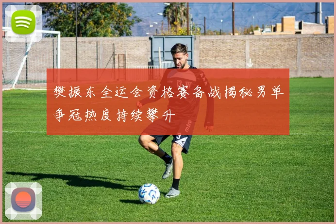 樊振东全运会资格赛备战揭秘男单争冠热度持续攀升