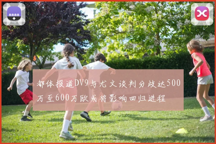 都体报道DV9与尤文谈判分歧达500万至600万欧或将影响回归进程