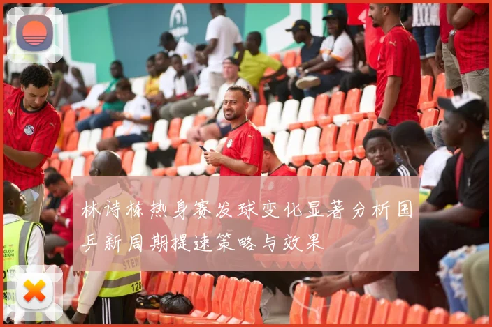 林诗栋热身赛发球变化显著分析国乒新周期提速策略与效果