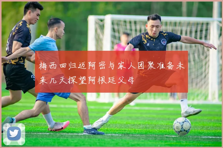 梅西回归迈阿密与家人团聚准备未来几天探望阿根廷父母