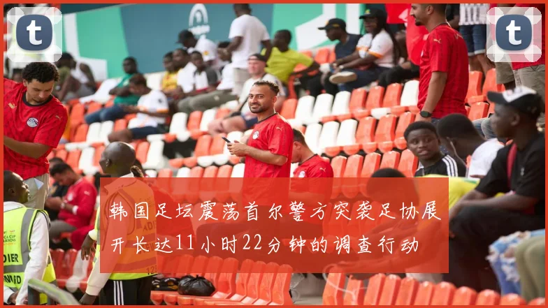 韩国足坛震荡首尔警方突袭足协展开长达11小时22分钟的调查行动