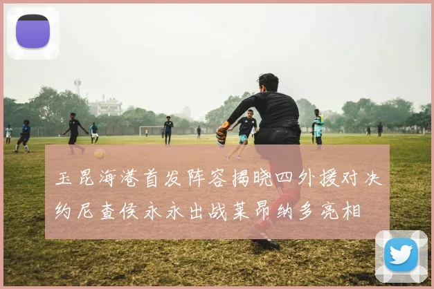 玉昆海港首发阵容揭晓四外援对决约尼查侯永永出战莱昂纳多亮相