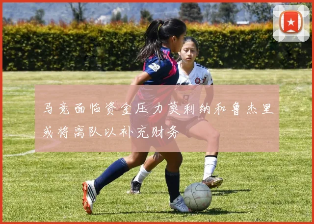 马竞面临资金压力莫利纳和鲁杰里或将离队以补充财务
