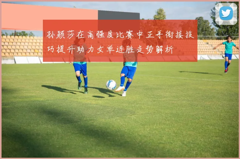 孙颖莎在高强度比赛中正手衔接技巧提升助力女单连胜走势解析