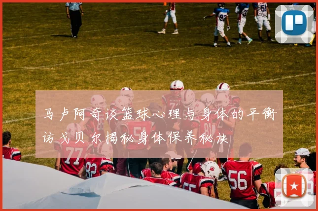 马卢阿奇谈篮球心理与身体的平衡访戈贝尔揭秘身体保养秘诀
